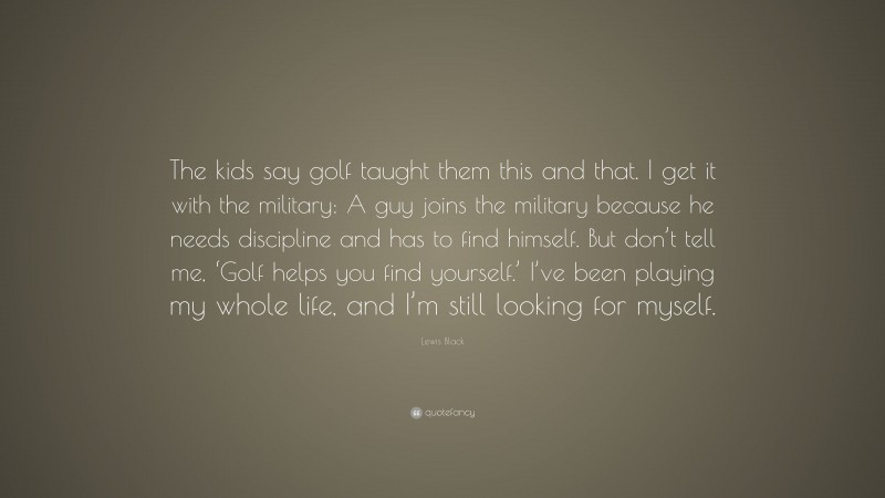 Lewis Black Quote: “The kids say golf taught them this and that. I get it with the military: A guy joins the military because he needs discipline and has to find himself. But don’t tell me, ‘Golf helps you find yourself.’ I’ve been playing my whole life, and I’m still looking for myself.”