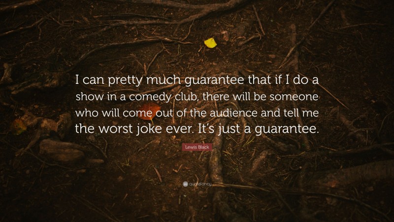 Lewis Black Quote: “I can pretty much guarantee that if I do a show in a comedy club, there will be someone who will come out of the audience and tell me the worst joke ever. It’s just a guarantee.”