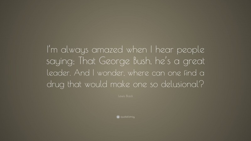 Lewis Black Quote: “I’m always amazed when I hear people saying; That George Bush, he’s a great leader. And I wonder, where can one find a drug that would make one so delusional?”