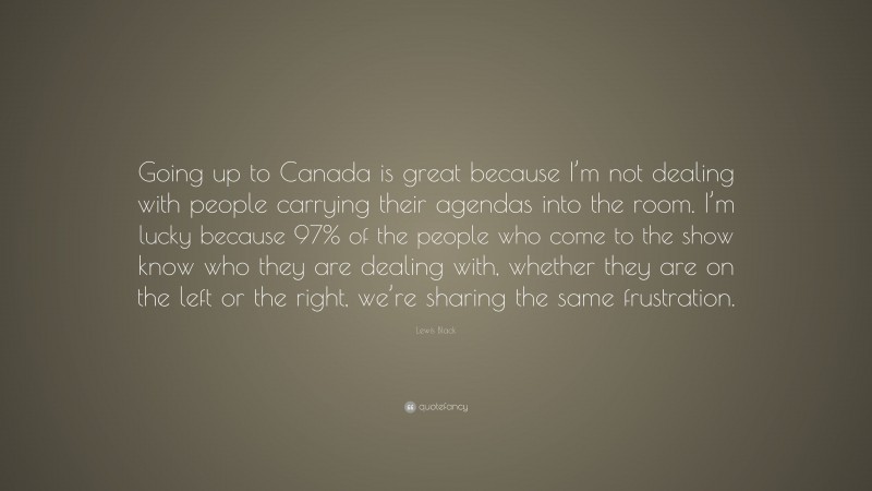 Lewis Black Quote: “Going up to Canada is great because I’m not dealing with people carrying their agendas into the room. I’m lucky because 97% of the people who come to the show know who they are dealing with, whether they are on the left or the right, we’re sharing the same frustration.”
