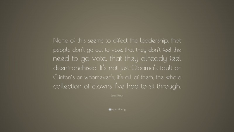 Lewis Black Quote: “None of this seems to affect the leadership, that people don’t go out to vote, that they don’t feel the need to go vote, that they already feel disenfranchised. It’s not just Obama’s fault or Clinton’s or whomever’s, it’s all of them, the whole collection of clowns I’ve had to sit through.”