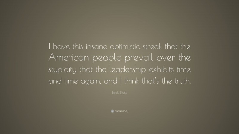 Lewis Black Quote: “I have this insane optimistic streak that the American people prevail over the stupidity that the leadership exhibits time and time again, and I think that’s the truth.”