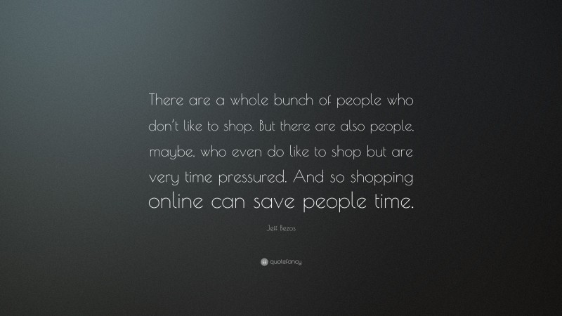 Jeff Bezos Quote: “There are a whole bunch of people who don’t like to shop. But there are also people, maybe, who even do like to shop but are very time pressured. And so shopping online can save people time.”