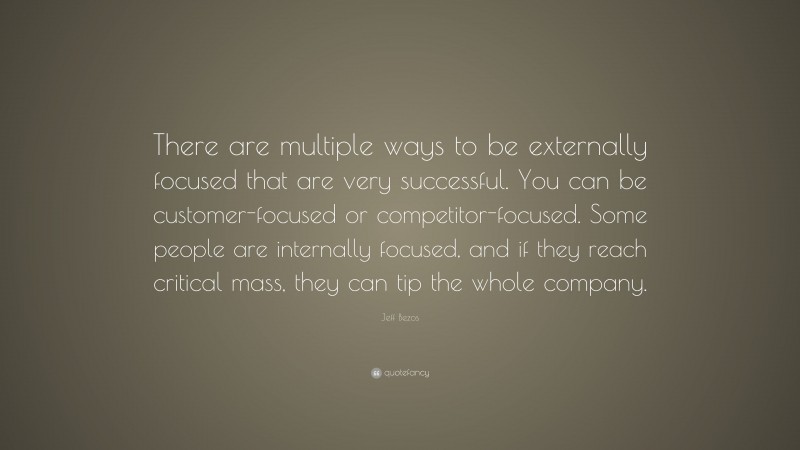 Jeff Bezos Quote: “There are multiple ways to be externally focused that are very successful. You can be customer-focused or competitor-focused. Some people are internally focused, and if they reach critical mass, they can tip the whole company.”