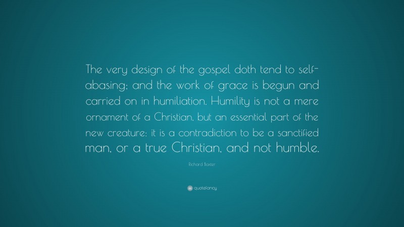 Richard Baxter Quote: “The very design of the gospel doth tend to self-abasing; and the work of grace is begun and carried on in humiliation. Humility is not a mere ornament of a Christian, but an essential part of the new creature: it is a contradiction to be a sanctified man, or a true Christian, and not humble.”