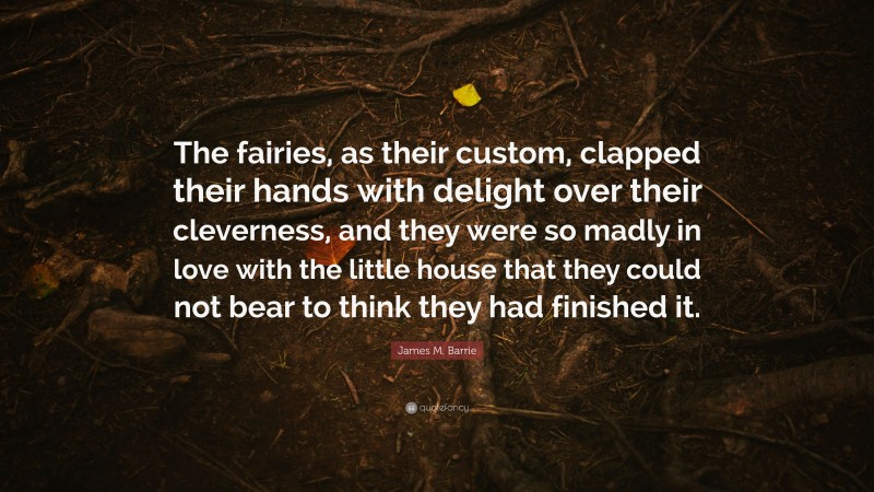 James M. Barrie Quote: “The fairies, as their custom, clapped their hands with delight over their cleverness, and they were so madly in love with the little house that they could not bear to think they had finished it.”