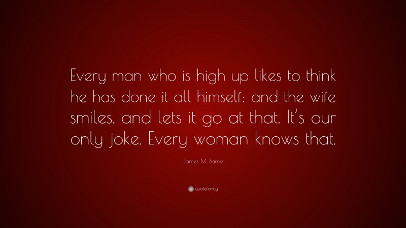 James M. Barrie Quote: “Every man who is high up likes to think he has done it all himself; and the wife smiles, and lets it go at that. It’s our only joke. Every woman knows that.”
