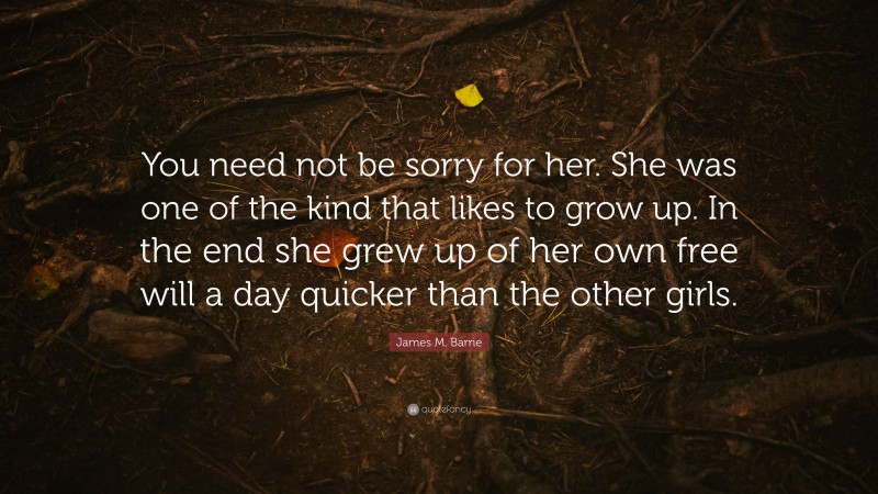 James M. Barrie Quote: “You need not be sorry for her. She was one of the kind that likes to grow up. In the end she grew up of her own free will a day quicker than the other girls.”