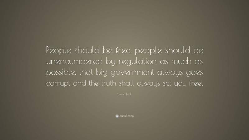 Glenn Beck Quote: “People should be free, people should be unencumbered by regulation as much as possible, that big government always goes corrupt and the truth shall always set you free.”