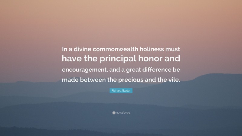 Richard Baxter Quote: “In a divine commonwealth holiness must have the principal honor and encouragement, and a great difference be made between the precious and the vile.”