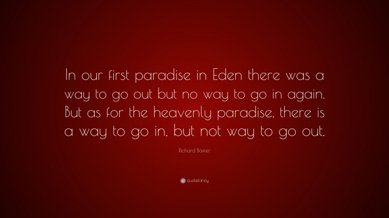 Richard Baxter Quote: “In our first paradise in Eden there was a way to go out but no way to go in again. But as for the heavenly paradise, there is a way to go in, but not way to go out.”