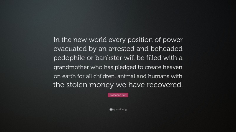 Roseanne Barr Quote: “In the new world every position of power evacuated by an arrested and beheaded pedophile or bankster will be filled with a grandmother who has pledged to create heaven on earth for all children, animal and humans with the stolen money we have recovered.”