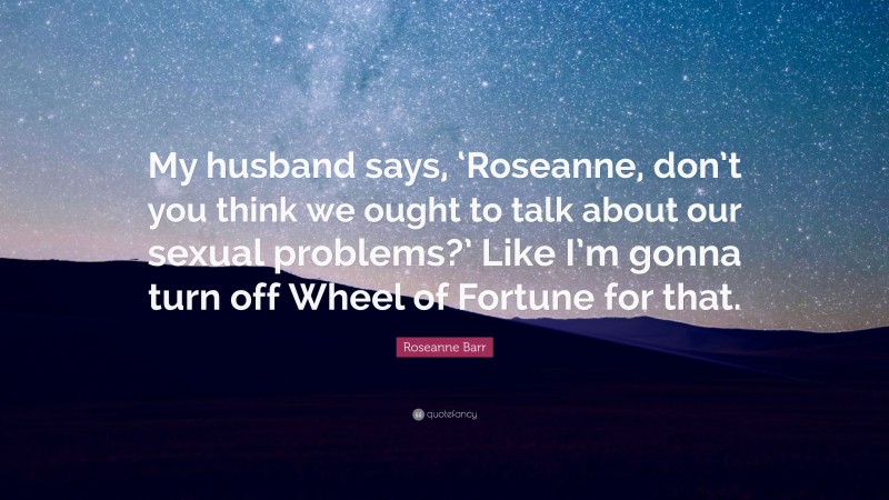 Roseanne Barr Quote: “My husband says, ‘Roseanne, don’t you think we ought to talk about our sexual problems?’ Like I’m gonna turn off Wheel of Fortune for that.”