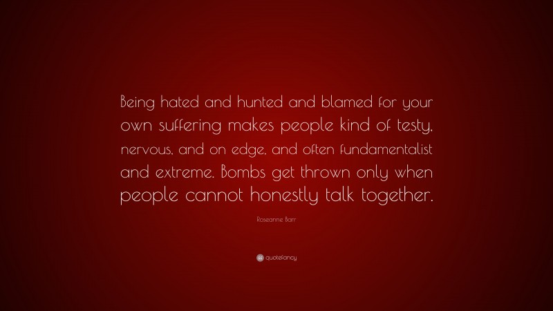 Roseanne Barr Quote: “Being hated and hunted and blamed for your own suffering makes people kind of testy, nervous, and on edge, and often fundamentalist and extreme. Bombs get thrown only when people cannot honestly talk together.”