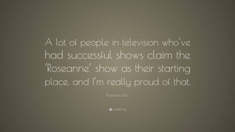 Roseanne Barr Quote: “A lot of people in television who’ve had successful shows claim the ‘Roseanne’ show as their starting place, and I’m really proud of that.”