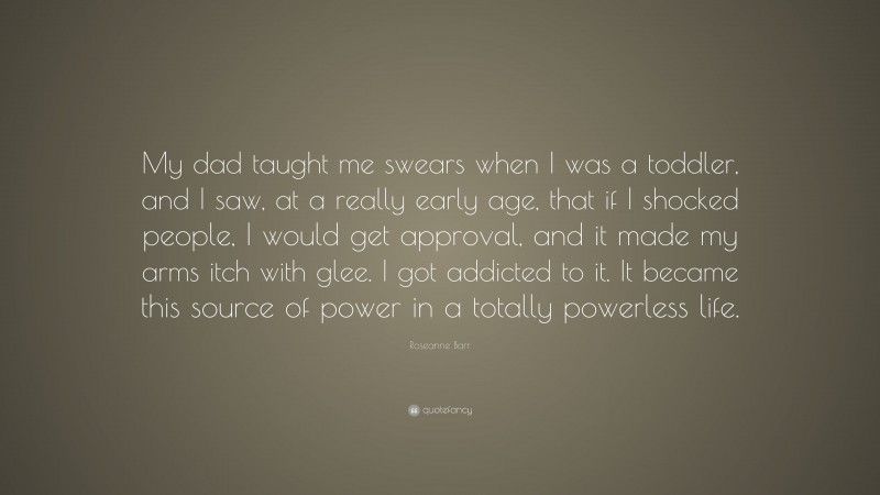 Roseanne Barr Quote: “My dad taught me swears when I was a toddler, and I saw, at a really early age, that if I shocked people, I would get approval, and it made my arms itch with glee. I got addicted to it. It became this source of power in a totally powerless life.”
