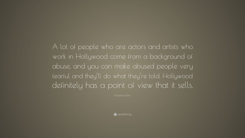 Roseanne Barr Quote: “A lot of people who are actors and artists who work in Hollywood come from a background of abuse, and you can make abused people very fearful and they’ll do what they’re told. Hollywood definitely has a point of view that it sells.”
