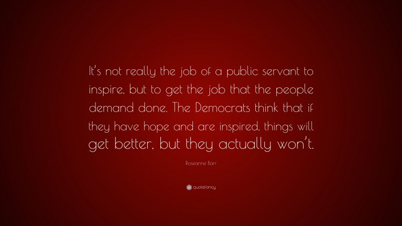 Roseanne Barr Quote: “It’s not really the job of a public servant to inspire, but to get the job that the people demand done. The Democrats think that if they have hope and are inspired, things will get better, but they actually won’t.”