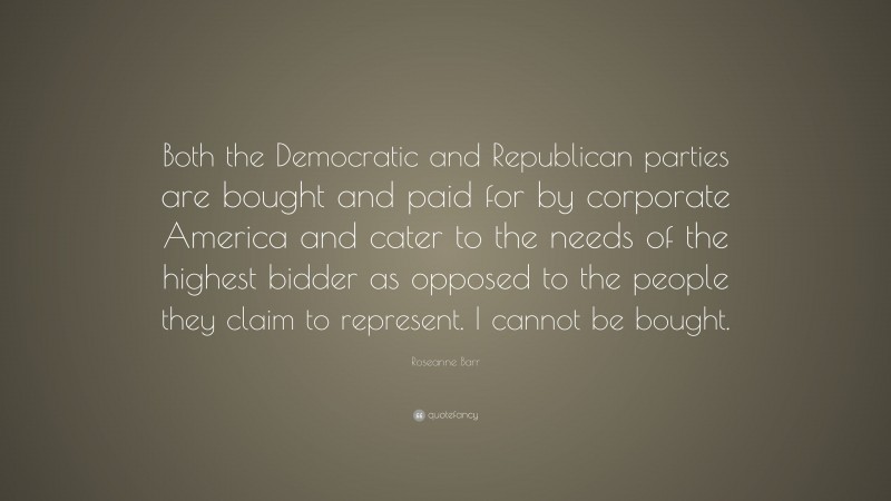 Roseanne Barr Quote: “Both the Democratic and Republican parties are bought and paid for by corporate America and cater to the needs of the highest bidder as opposed to the people they claim to represent. I cannot be bought.”