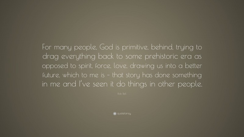 Rob Bell Quote: “For many people, God is primitive, behind, trying to drag everything back to some prehistoric era as opposed to spirit, force, love, drawing us into a better future, which to me is – that story has done something in me and I’ve seen it do things in other people.”