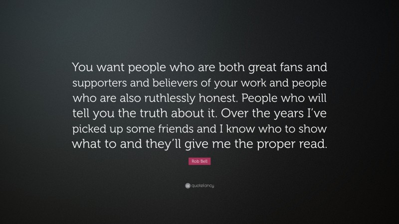 Rob Bell Quote: “You want people who are both great fans and supporters and believers of your work and people who are also ruthlessly honest. People who will tell you the truth about it. Over the years I’ve picked up some friends and I know who to show what to and they’ll give me the proper read.”