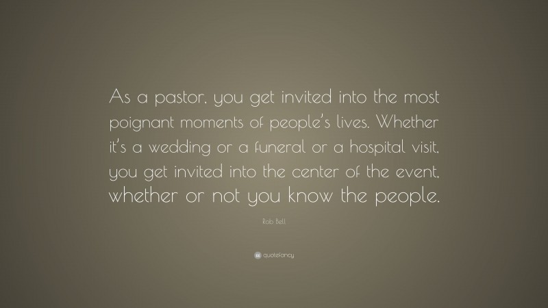 Rob Bell Quote: “As a pastor, you get invited into the most poignant moments of people’s lives. Whether it’s a wedding or a funeral or a hospital visit, you get invited into the center of the event, whether or not you know the people.”