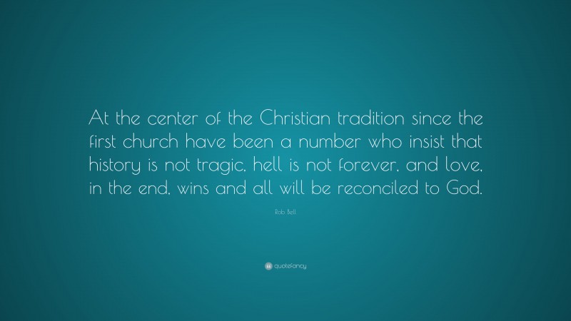 Rob Bell Quote: “At the center of the Christian tradition since the first church have been a number who insist that history is not tragic, hell is not forever, and love, in the end, wins and all will be reconciled to God.”