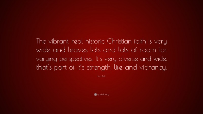 Rob Bell Quote: “The vibrant, real historic Christian faith is very wide and leaves lots and lots of room for varying perspectives. It’s very diverse and wide, that’s part of it’s strength, life and vibrancy.”