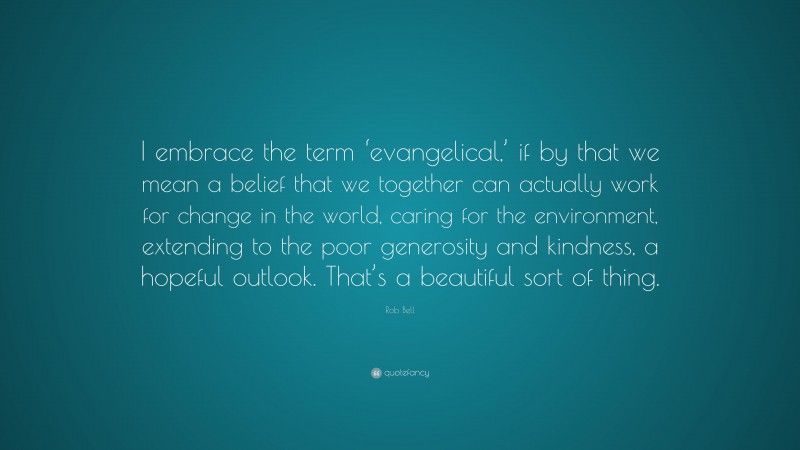 Rob Bell Quote: “I embrace the term ‘evangelical,’ if by that we mean a belief that we together can actually work for change in the world, caring for the environment, extending to the poor generosity and kindness, a hopeful outlook. That’s a beautiful sort of thing.”