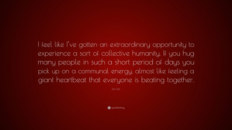 Rob Bell Quote: “I feel like I’ve gotten an extraordinary opportunity to experience a sort of collective humanity. If you hug many people in such a short period of days you pick up on a communal energy, almost like feeling a giant heartbeat that everyone is beating together.”