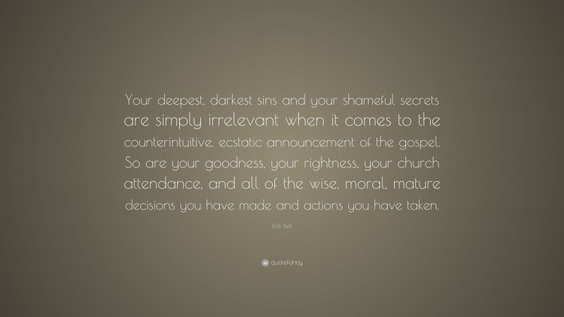 Rob Bell Quote: “Your deepest, darkest sins and your shameful secrets are simply irrelevant when it comes to the counterintuitive, ecstatic announcement of the gospel. So are your goodness, your rightness, your church attendance, and all of the wise, moral, mature decisions you have made and actions you have taken.”