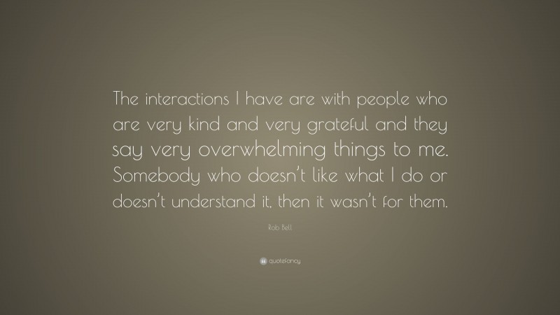 Rob Bell Quote: “The interactions I have are with people who are very kind and very grateful and they say very overwhelming things to me. Somebody who doesn’t like what I do or doesn’t understand it, then it wasn’t for them.”