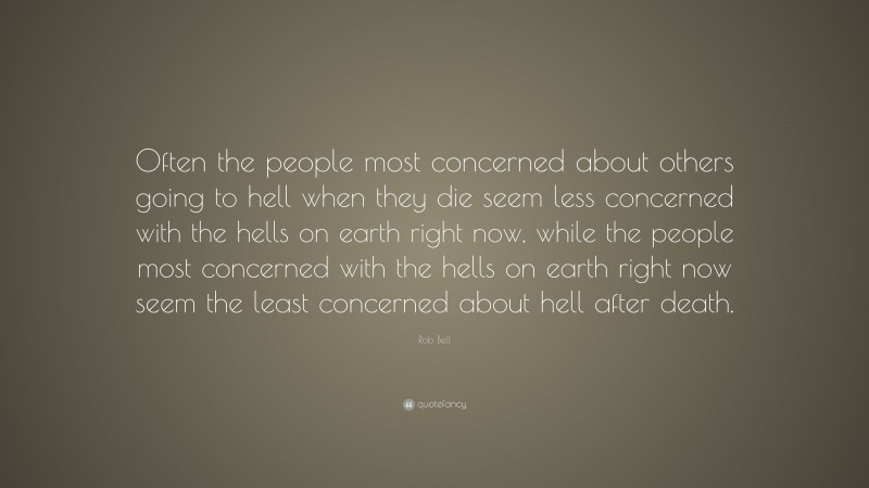 Rob Bell Quote: “Often the people most concerned about others going to hell when they die seem less concerned with the hells on earth right now, while the people most concerned with the hells on earth right now seem the least concerned about hell after death.”