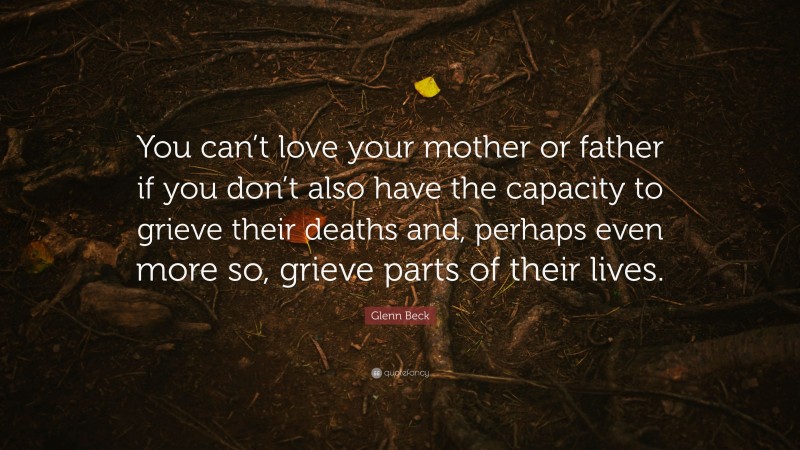 Glenn Beck Quote: “You can’t love your mother or father if you don’t also have the capacity to grieve their deaths and, perhaps even more so, grieve parts of their lives.”
