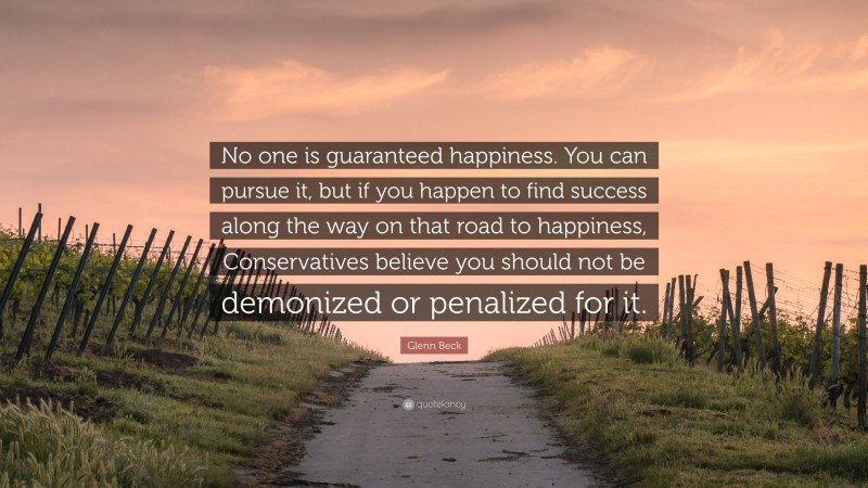 Glenn Beck Quote: “No one is guaranteed happiness. You can pursue it, but if you happen to find success along the way on that road to happiness, Conservatives believe you should not be demonized or penalized for it.”