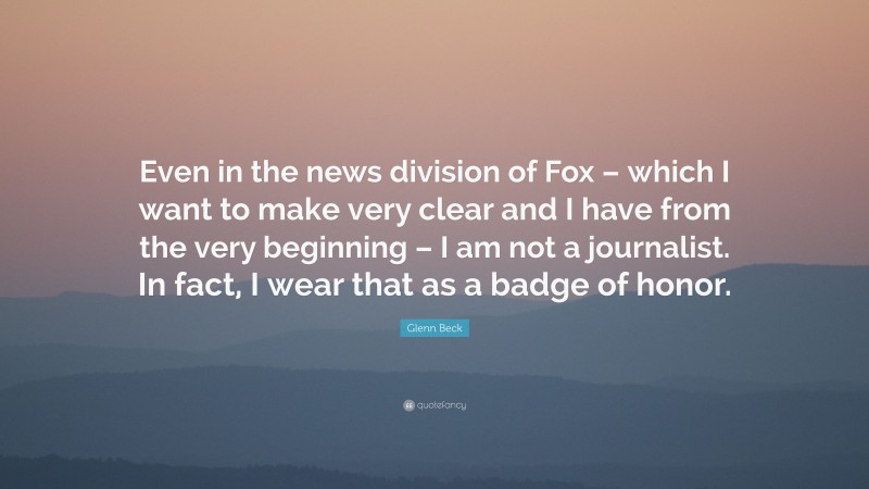 Glenn Beck Quote: “Even in the news division of Fox – which I want to make very clear and I have from the very beginning – I am not a journalist. In fact, I wear that as a badge of honor.”
