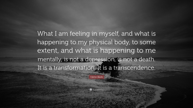 Glenn Beck Quote: “What I am feeling in myself, and what is happening to my physical body, to some extent, and what is happening to me mentally, is not a depression, is not a death. It is a transformation. It is a transcendence.”