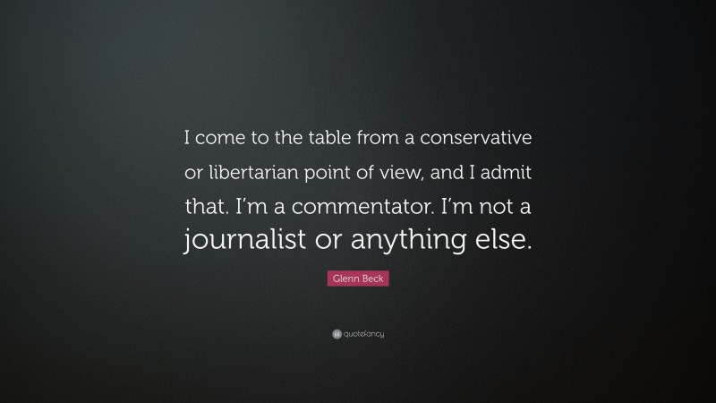 Glenn Beck Quote: “I come to the table from a conservative or libertarian point of view, and I admit that. I’m a commentator. I’m not a journalist or anything else.”