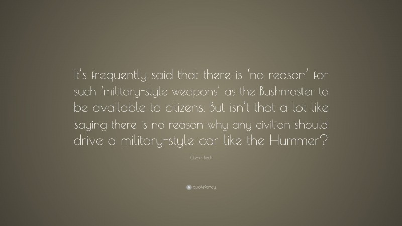 Glenn Beck Quote: “It’s frequently said that there is ‘no reason’ for such ‘military-style weapons’ as the Bushmaster to be available to citizens. But isn’t that a lot like saying there is no reason why any civilian should drive a military-style car like the Hummer?”