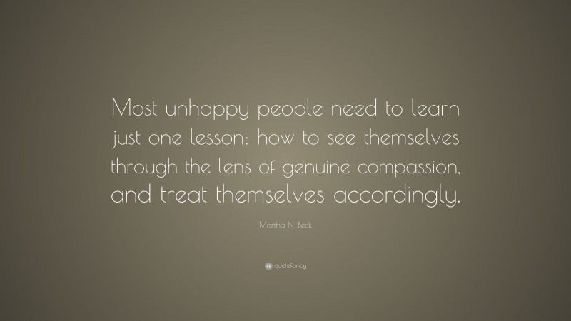 Martha N. Beck Quote: “Most unhappy people need to learn just one lesson: how to see themselves through the lens of genuine compassion, and treat themselves accordingly.”