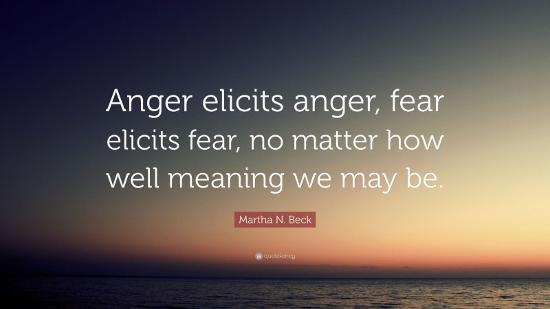 Martha N. Beck Quote: “Anger elicits anger, fear elicits fear, no matter how well meaning we may be.”