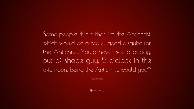 Glenn Beck Quote: “Some people thinks that I’m the Antichrist, which would be a really good disguise for the Antichrist. You’d never see a pudgy, out-of-shape guy, 5 o’clock in the afternoon, being the Antichrist, would you?”