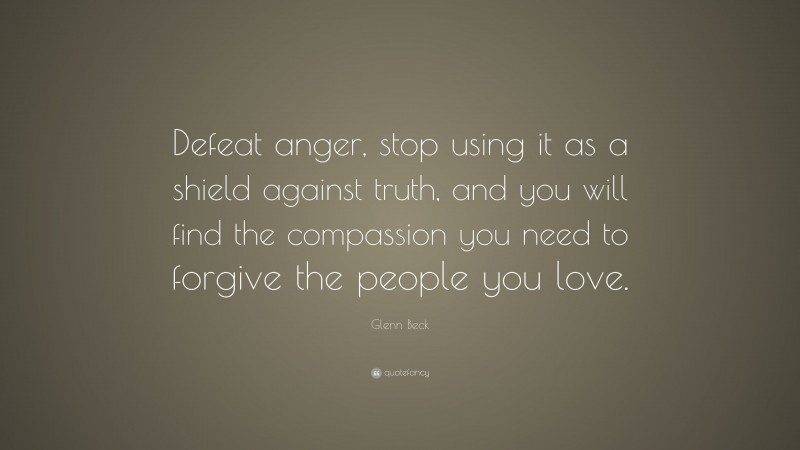 Glenn Beck Quote: “Defeat anger, stop using it as a shield against truth, and you will find the compassion you need to forgive the people you love.”