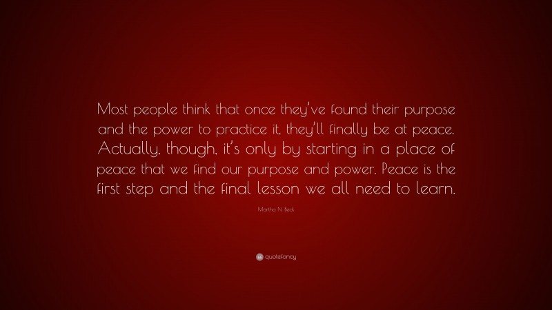Martha N. Beck Quote: “Most people think that once they’ve found their purpose and the power to practice it, they’ll finally be at peace. Actually, though, it’s only by starting in a place of peace that we find our purpose and power. Peace is the first step and the final lesson we all need to learn.”