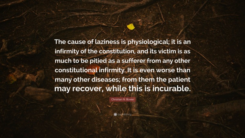 Christian N. Bovee Quote: “The cause of laziness is physiological; it is an infirmity of the constitution, and its victim is as much to be pitied as a sufferer from any other constitutional infirmity. It is even worse than many other diseases; from them the patient may recover, while this is incurable.”