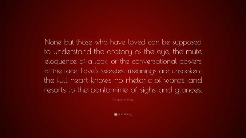 Christian N. Bovee Quote: “None but those who have loved can be supposed to understand the oratory of the eye, the mute eloquence of a look, or the conversational powers of the face. Love’s sweetest meanings are unspoken; the full heart knows no rhetoric of words, and resorts to the pantomime of sighs and glances.”