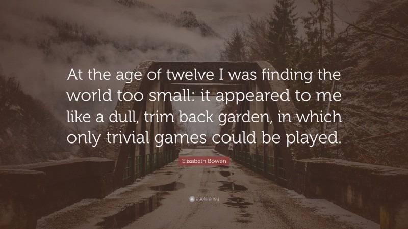 Elizabeth Bowen Quote: “At the age of twelve I was finding the world too small: it appeared to me like a dull, trim back garden, in which only trivial games could be played.”