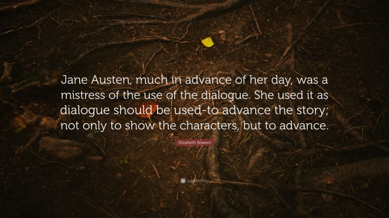 Elizabeth Bowen Quote: “Jane Austen, much in advance of her day, was a mistress of the use of the dialogue. She used it as dialogue should be used-to advance the story; not only to show the characters, but to advance.”