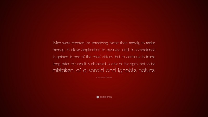 Christian N. Bovee Quote: “Men were created for something better than merely to make money. A close application to business, until a competence is gained, is one of the chief virtues; but to continue in trade long after this result is obtained, is one of the signs, not to be mistaken, of a sordid and ignoble nature.”