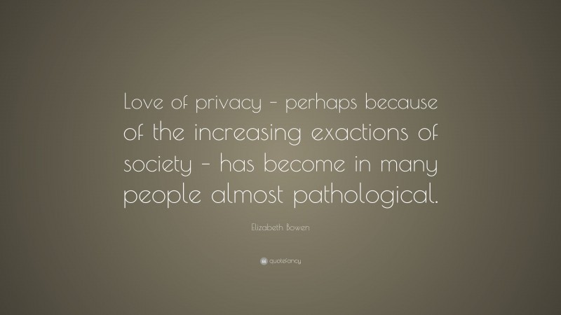 Elizabeth Bowen Quote: “Love of privacy – perhaps because of the increasing exactions of society – has become in many people almost pathological.”